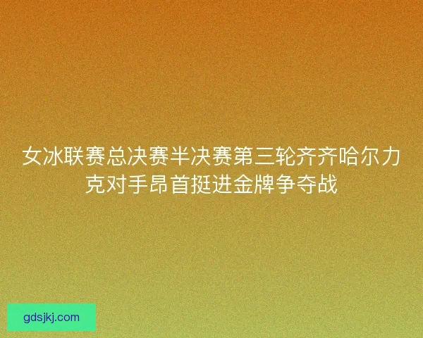 女冰联赛总决赛半决赛第三轮齐齐哈尔力克对手昂首挺进金牌争夺战