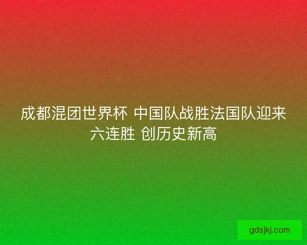 成都混团世界杯 中国队战胜法国队迎来六连胜 创历史新高