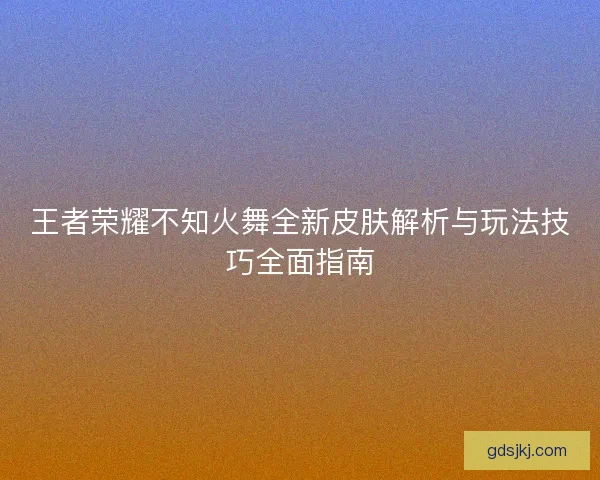王者荣耀不知火舞全新皮肤解析与玩法技巧全面指南