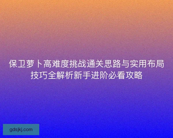 保卫萝卜高难度挑战通关思路与实用布局技巧全解析新手进阶必看攻略