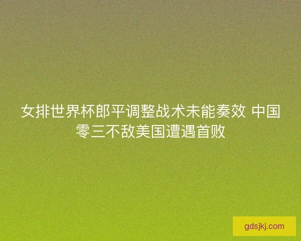 女排世界杯郎平调整战术未能奏效 中国零三不敌美国遭遇首败