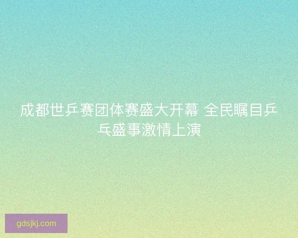 成都世乒赛团体赛盛大开幕 全民瞩目乒乓盛事激情上演