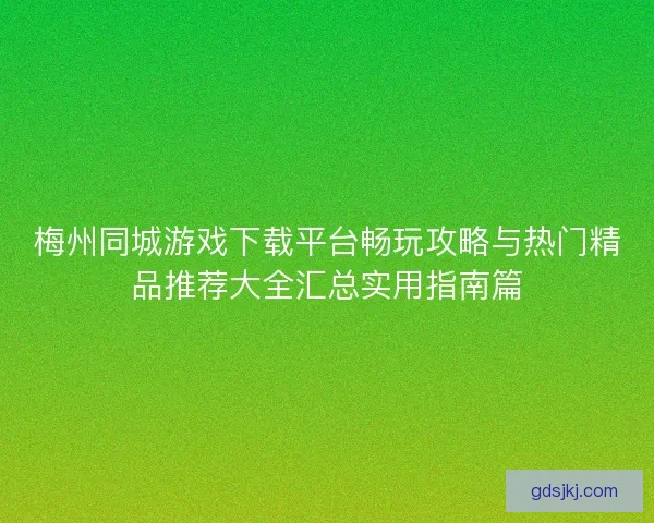 梅州同城游戏下载平台畅玩攻略与热门精品推荐大全汇总实用指南篇