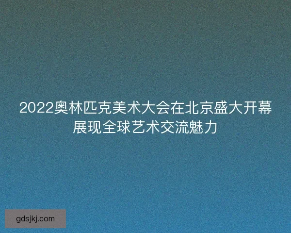2022奥林匹克美术大会在北京盛大开幕展现全球艺术交流魅力