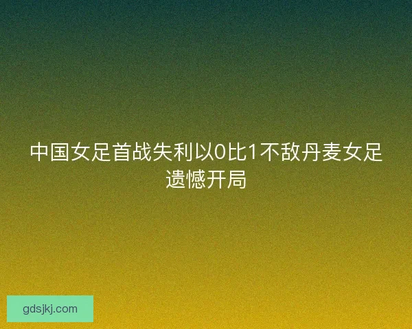 中国女足首战失利以0比1不敌丹麦女足遗憾开局