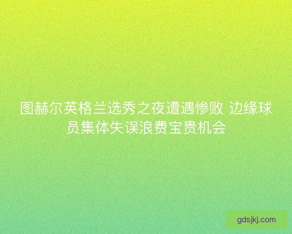 图赫尔英格兰选秀之夜遭遇惨败 边缘球员集体失误浪费宝贵机会