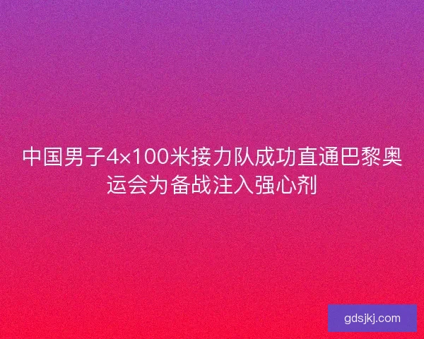 中国男子4×100米接力队成功直通巴黎奥运会为备战注入强心剂