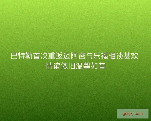 巴特勒首次重返迈阿密与乐福相谈甚欢 情谊依旧温馨如昔