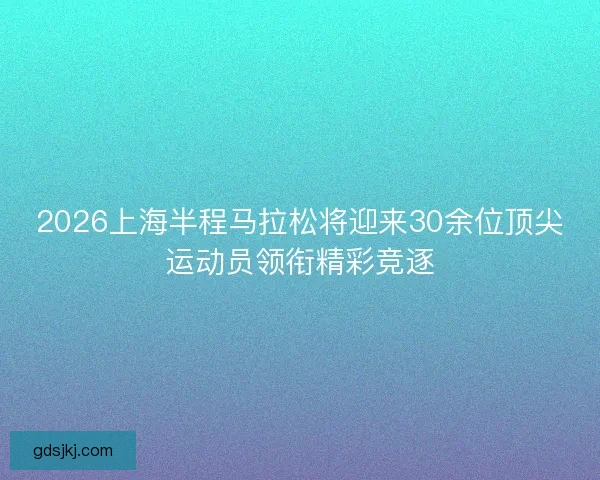 2026上海半程马拉松将迎来30余位顶尖运动员领衔精彩竞逐 2026上海半程马拉松将迎来30余位顶尖运动员领衔精彩竞逐