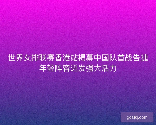 世界女排联赛香港站揭幕中国队首战告捷年轻阵容迸发强大活力 世界女排联赛香港站揭幕中国队首战告捷年轻阵容迸发强大活力