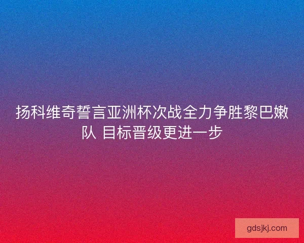 扬科维奇誓言亚洲杯次战全力争胜黎巴嫩队 目标晋级更进一步