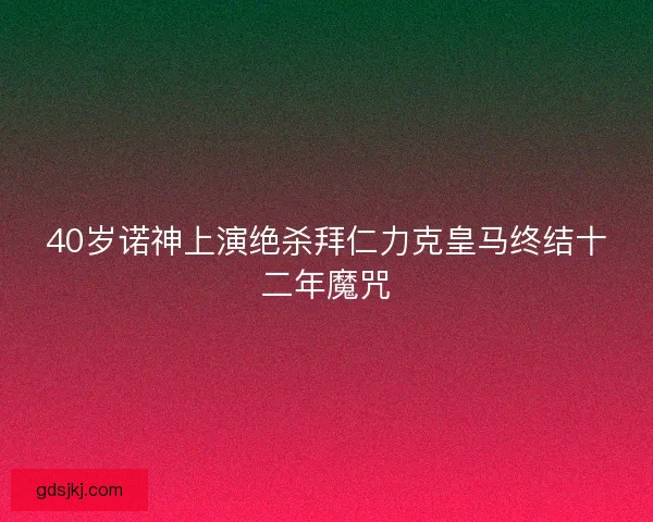40岁诺神上演绝杀拜仁力克皇马终结十二年魔咒