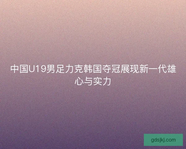 中国U19男足力克韩国夺冠展现新一代雄心与实力