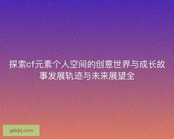 探索cf元素个人空间的创意世界与成长故事发展轨迹与未来展望全