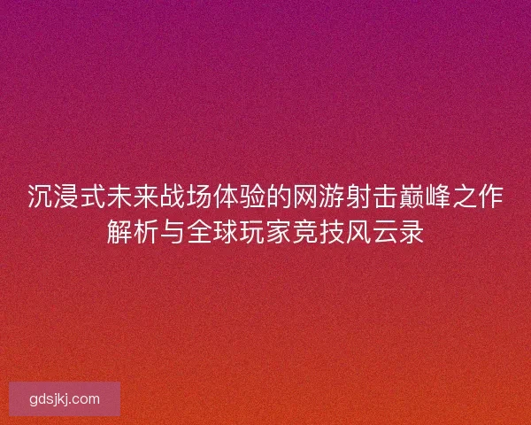 沉浸式未来战场体验的网游射击巅峰之作解析与全球玩家竞技风云录 沉浸式未来战场体验的网游射击巅峰之作解析与全球玩家竞技风云录