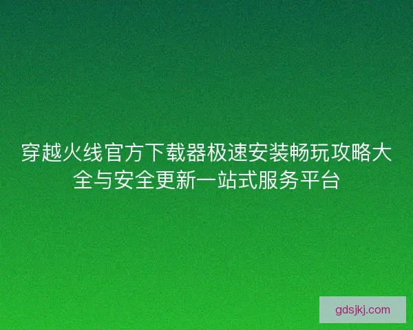 穿越火线官方下载器极速安装畅玩攻略大全与安全更新一站式服务平台 穿越火线官方下载器极速安装畅玩攻略大全与安全更新一站式服务平台
