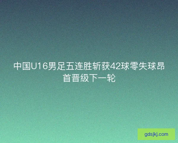 中国U16男足五连胜斩获42球零失球昂首晋级下一轮