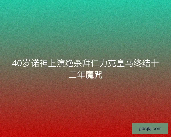 40岁诺神上演绝杀拜仁力克皇马终结十二年魔咒