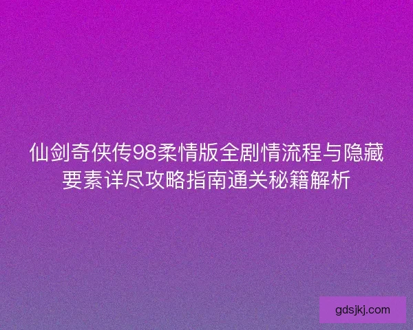 仙剑奇侠传98柔情版全剧情流程与隐藏要素详尽攻略指南通关秘籍解析