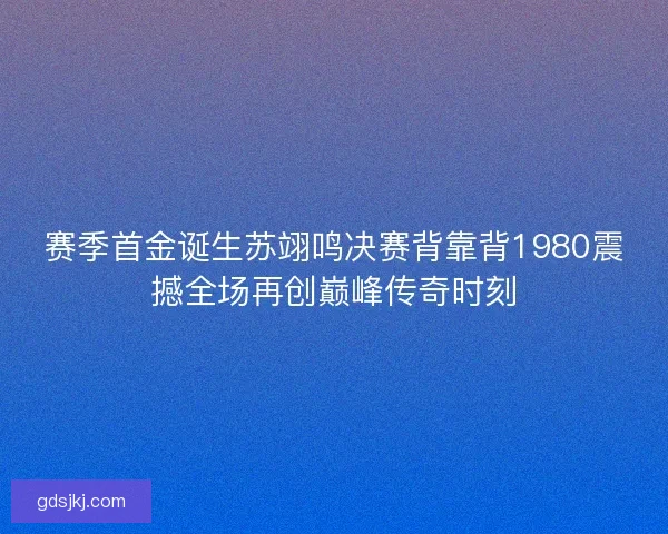赛季首金诞生苏翊鸣决赛背靠背1980震撼全场再创巅峰传奇时刻