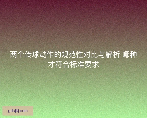 两个传球动作的规范性对比与解析 哪种才符合标准要求