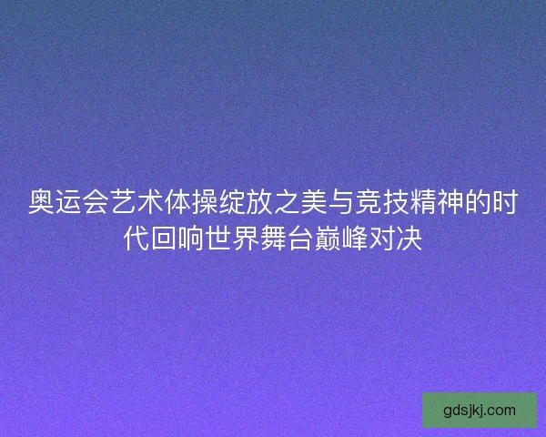 奥运会艺术体操绽放之美与竞技精神的时代回响世界舞台巅峰对决