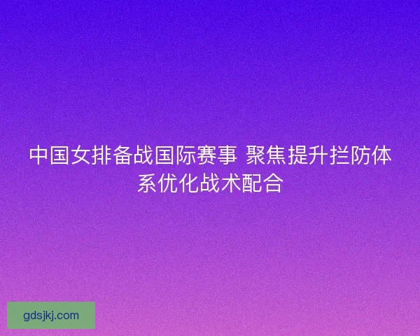 中国女排备战国际赛事 聚焦提升拦防体系优化战术配合 中国女排备战国际赛事 聚焦提升拦防体系优化战术配合