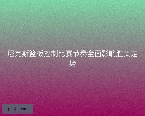 尼克斯篮板控制比赛节奏全面影响胜负走势 尼克斯篮板控制比赛节奏全面影响胜负走势