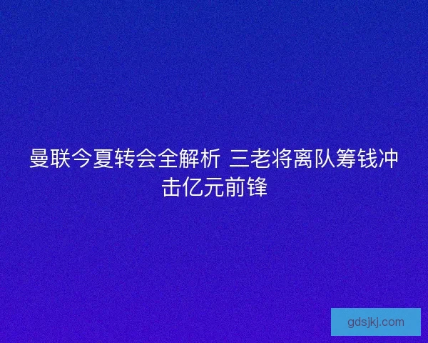 曼联今夏转会全解析 三老将离队筹钱冲击亿元前锋 曼联今夏转会全解析 三老将离队筹钱冲击亿元前锋