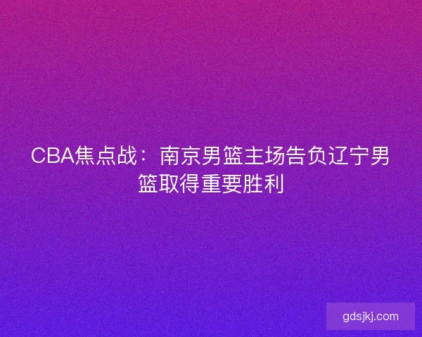 CBA焦点战:南京男篮主场告负辽宁男篮取得重要胜利 CBA焦点战:南京男篮主场告负辽宁男篮取得重要胜利